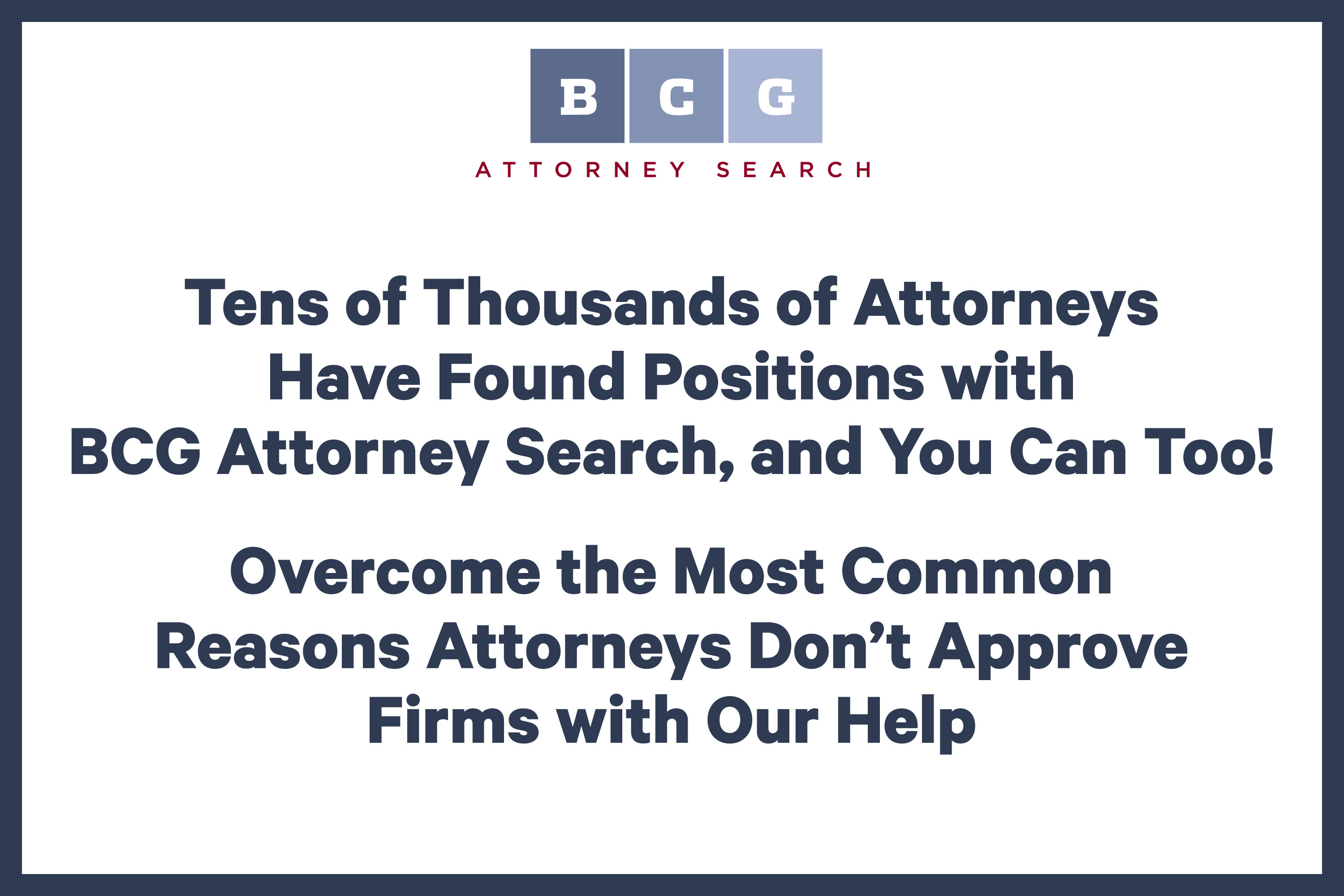 Tens of Thousands of Attorneys Have Found Positions with BCG Attorney Search, and You Can Too! Overcome the Most Common Reasons Attorneys Don’t Approve Firms with Our Help Tens of Thousands of Attorneys Have Found Positions with BCG Attorney Search, and You Can Too! Overcome the Most Common Reasons Attorneys Don’t Approve Firms with Our Help
